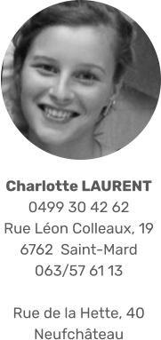 Charlotte LAURENT 0499 30 42 62 Rue Léon Colleaux, 19 6762  Saint-Mard 063/57 61 13  Rue de la Hette, 40 Neufchâteau